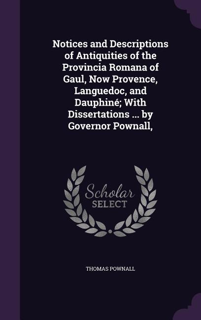 Notices and Descriptions of Antiquities of the Provincia Romana of Gaul Now Provence Languedoc and Dauphiné; With Dissertations ... by Governor Pow