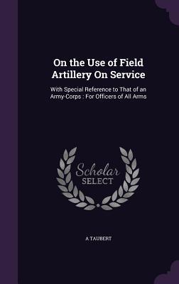 On the Use of Field Artillery On Service: With Special Reference to That of an Army-Corps: For Officers of All Arms