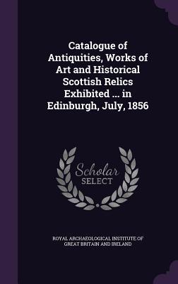 Catalogue of Antiquities Works of Art and Historical Scottish Relics Exhibited ... in Edinburgh July 1856