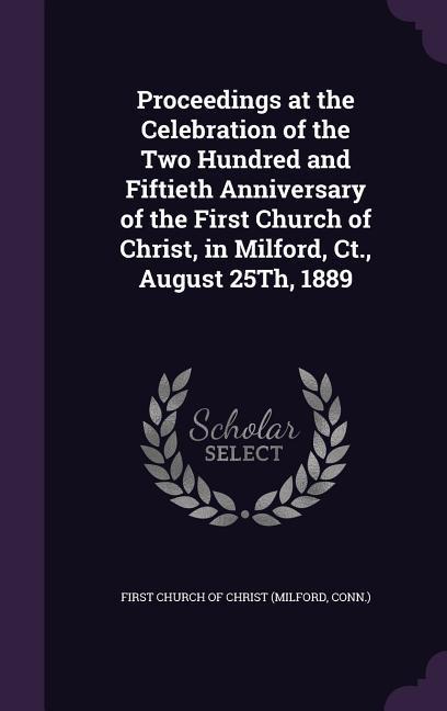 Proceedings at the Celebration of the Two Hundred and Fiftieth Anniversary of the First Church of Christ in Milford Ct. August 25Th 1889