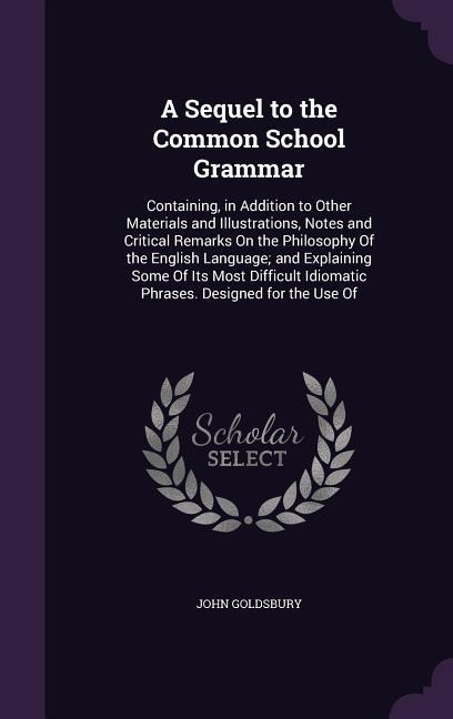 A Sequel to the Common School Grammar: Containing in Addition to Other Materials and Illustrations Notes and Critical Remarks On the Philosophy Of t