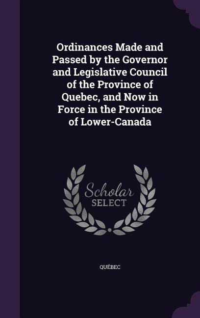 Ordinances Made and Passed by the Governor and Legislative Council of the Province of Quebec and Now in Force in the Province of Lower-Canada