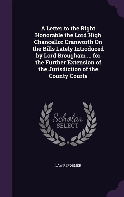 A Letter to the Right Honorable the Lord High Chancellor Cranworth On the Bills Lately Introduced by Lord Brougham ... for the Further Extension of the Jurisdiction of the County Courts