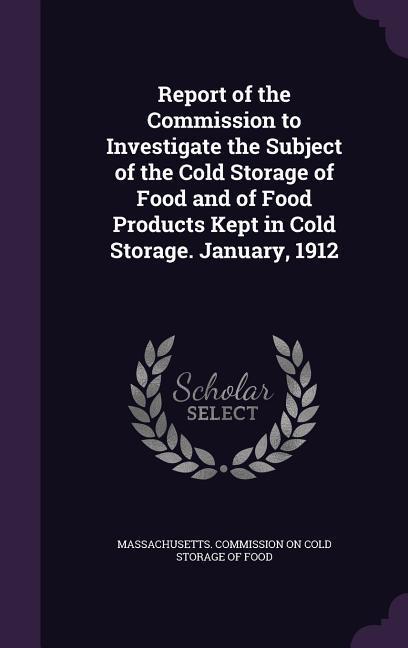 Report of the Commission to Investigate the Subject of the Cold Storage of Food and of Food Products Kept in Cold Storage. January 1912