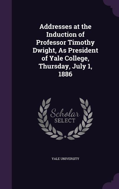 Addresses at the Induction of Professor Timothy Dwight As President of Yale College Thursday July 1 1886