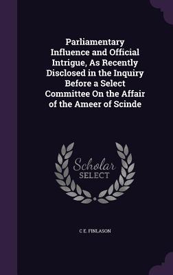 Parliamentary Influence and Official Intrigue As Recently Disclosed in the Inquiry Before a Select Committee On the Affair of the Ameer of Scinde