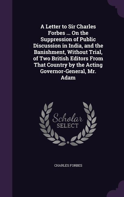 A Letter to Sir Charles Forbes ... On the Suppression of Public Discussion in India and the Banishment Without Trial of Two British Editors From Th