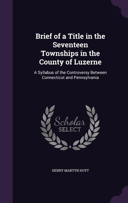 Brief of a Title in the Seventeen Townships in the County of Luzerne: A Syllabus of the Controversy Between Connecticut and Pennsylvania