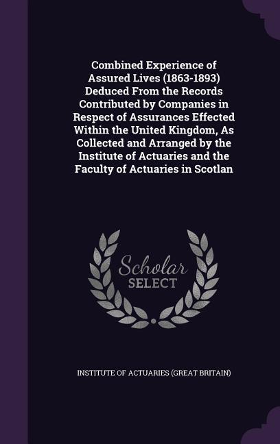 Combined Experience of Assured Lives (1863-1893) Deduced From the Records Contributed by Companies in Respect of Assurances Effected Within the United Kingdom As Collected and Arranged by the Institute of Actuaries and the Faculty of Actuaries in Scotlan