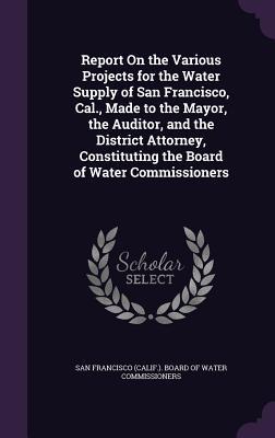 Report On the Various Projects for the Water Supply of San Francisco Cal. Made to the Mayor the Auditor and the District Attorney Constituting th