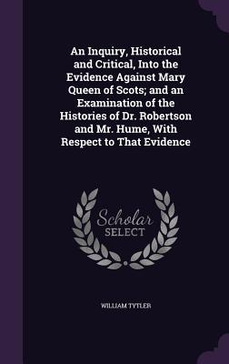 An Inquiry Historical and Critical Into the Evidence Against Mary Queen of Scots; and an Examination of the Histories of Dr. Robertson and Mr. Hume