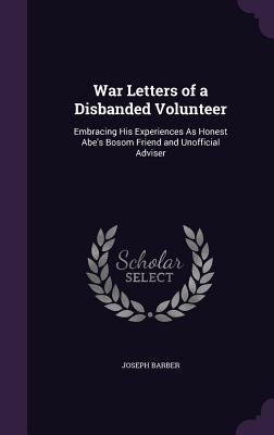 War Letters of a Disbanded Volunteer: Embracing His Experiences As Honest Abe‘s Bosom Friend and Unofficial Adviser
