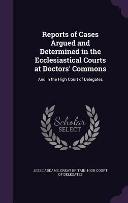 Reports of Cases Argued and Determined in the Ecclesiastical Courts at Doctors‘ Commons: And in the High Court of Delegates