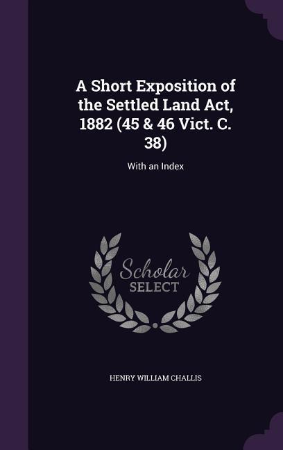 A Short Exposition of the Settled Land Act 1882 (45 & 46 Vict. C. 38): With an Index