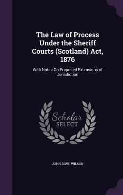 The Law of Process Under the Sheriff Courts (Scotland) Act 1876: With Notes On Proposed Extensions of Jurisdiction