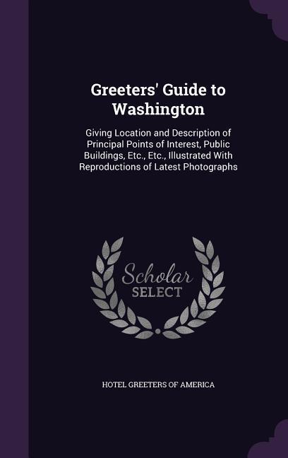 Greeters‘ Guide to Washington: Giving Location and Description of Principal Points of Interest Public Buildings Etc. Etc. Illustrated With Reprod