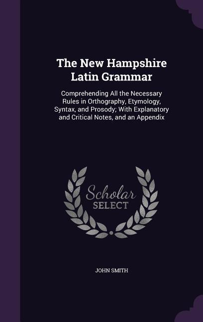 The New Hampshire Latin Grammar: Comprehending All the Necessary Rules in Orthography Etymology Syntax and Prosody; With Explanatory and Critical N