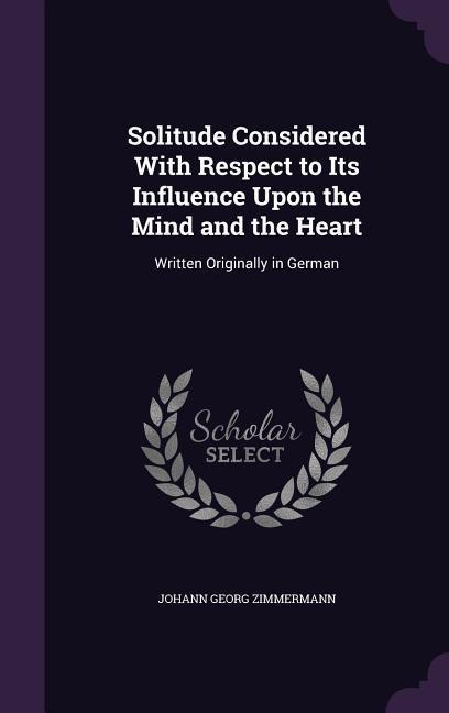 Solitude Considered With Respect to Its Influence Upon the Mind and the Heart: Written Originally in German - Johann Georg Zimmermann