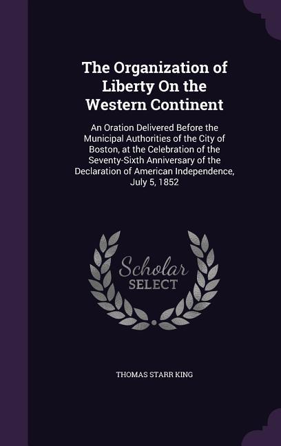 The Organization of Liberty On the Western Continent: An Oration Delivered Before the Municipal Authorities of the City of Boston at the Celebration