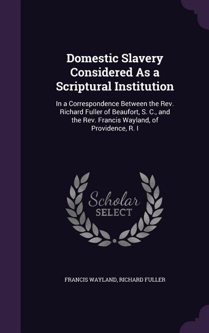 Domestic Slavery Considered As a Scriptural Institution: In a Correspondence Between the Rev. Richard Fuller of Beaufort S. C. and the Rev. Francis