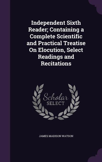 Independent Sixth Reader; Containing a Complete Scientific and Practical Treatise On Elocution Select Readings and Recitations
