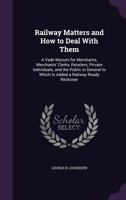 Railway Matters and How to Deal With Them: A Vade Mecum for Merchants Merchants‘ Clerks Retailers Private Individuals and the Public in General to