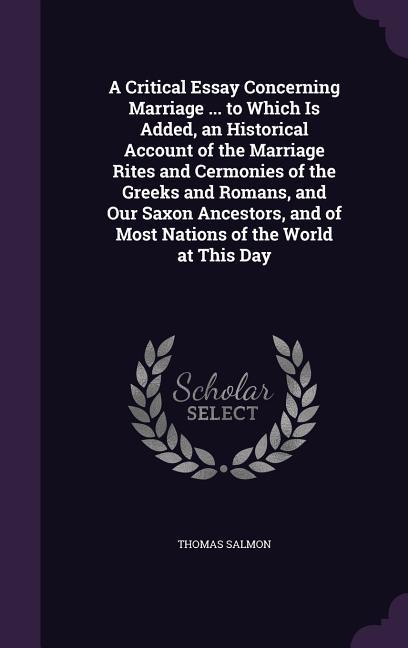 A Critical Essay Concerning Marriage ... to Which Is Added an Historical Account of the Marriage Rites and Cermonies of the Greeks and Romans and Our Saxon Ancestors and of Most Nations of the World at This Day