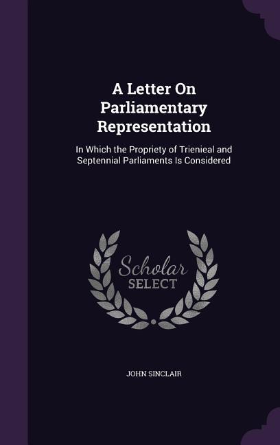 A Letter On Parliamentary Representation: In Which the Propriety of Trienieal and Septennial Parliaments Is Considered