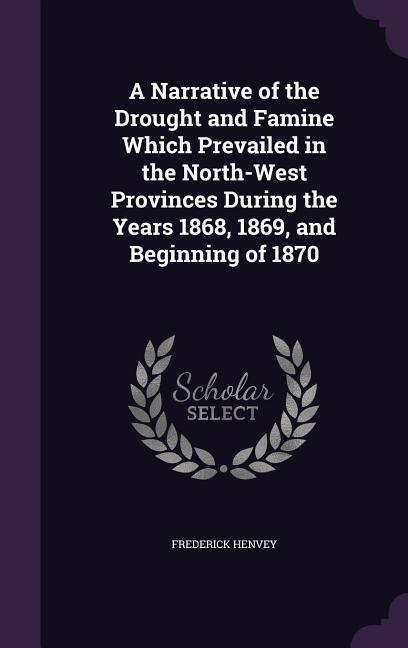 A Narrative of the Drought and Famine Which Prevailed in the North-West Provinces During the Years 1868 1869 and Beginning of 1870