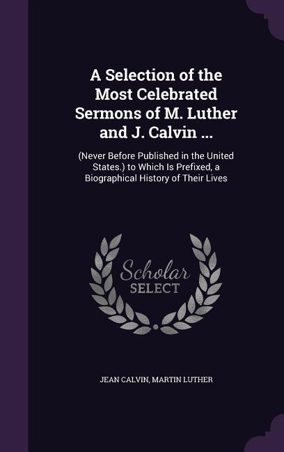 A Selection of the Most Celebrated Sermons of M. Luther and J. Calvin ...: (Never Before Published in the United States.) to Which Is Prefixed a Bi