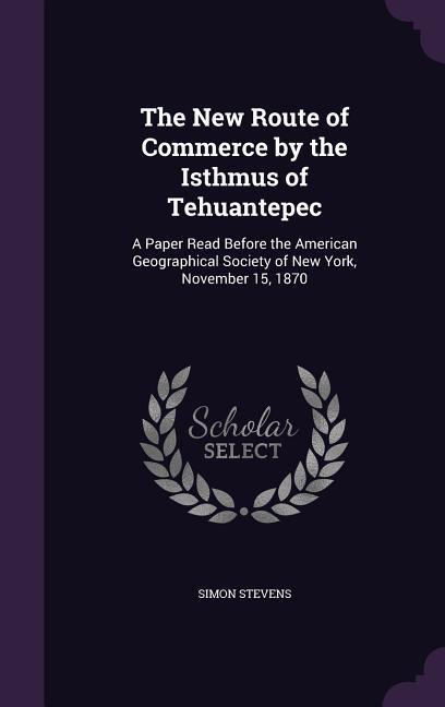 The New Route of Commerce by the Isthmus of Tehuantepec: A Paper Read Before the American Geographical Society of New York November 15 1870