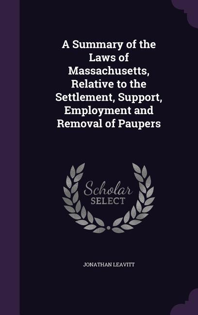 A Summary of the Laws of Massachusetts Relative to the Settlement Support Employment and Removal of Paupers
