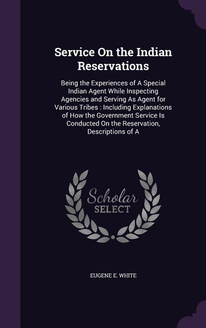 Service On the Indian Reservations: Being the Experiences of A Special Indian Agent While Inspecting Agencies and Serving As Agent for Various Tribes: