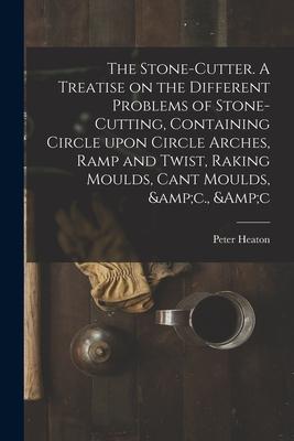 The Stone-cutter. A Treatise on the Different Problems of Stone-cutting Containing Circle Upon Circle Arches Ramp and Twist Raking Moulds Cant Mou