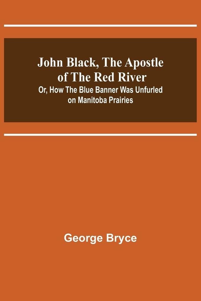 John Black the Apostle of the Red River; Or How the Blue Banner Was Unfurled on Manitoba Prairies