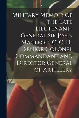 Military Memoir of the Late Lieutenant-General Sir John Macleod G. C. H. Senior Colonel Commandant and Director General of Artillery [microform]