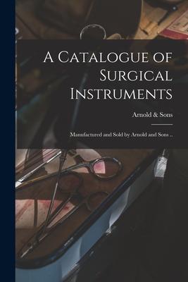 A Catalogue of Surgical Instruments: Manufactured and Sold by Arnold and Sons ..