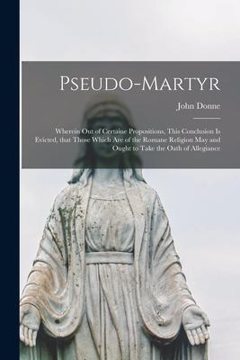 Pseudo-martyr: Wherein out of Certaine Propositions This Conclusion is Evicted That Those Which Are of the Romane Religion May and