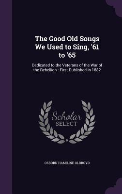 The Good Old Songs We Used to Sing ‘61 to ‘65: Dedicated to the Veterans of the War of the Rebellion: First Published in 1882