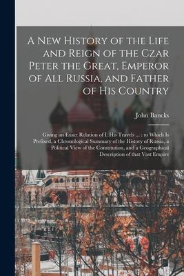 A New History of the Life and Reign of the Czar Peter the Great Emperor of All Russia and Father of His Country: Giving an Exact Relation of I. His