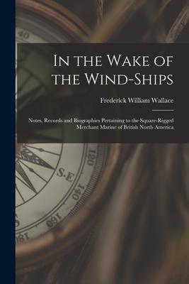 In the Wake of the Wind-ships: Notes Records and Biographies Pertaining to the Square-rigged Merchant Marine of British North America