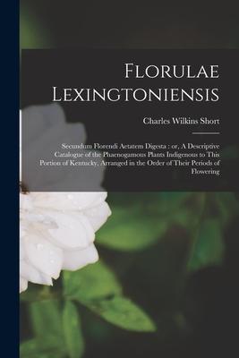 Florulae Lexingtoniensis: Secundum Florendi Aetatem Digesta: or A Descriptive Catalogue of the Phaenogamous Plants Indigenous to This Portion o