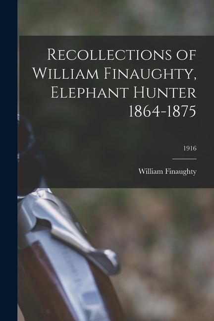 Recollections of William Finaughty Elephant Hunter 1864-1875; 1916