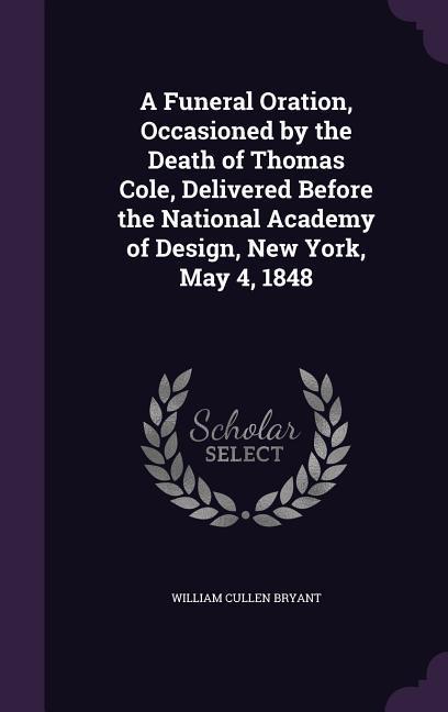 A Funeral Oration Occasioned by the Death of Thomas Cole Delivered Before the National Academy of  New York May 4 1848