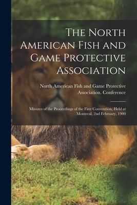 The North American Fish and Game Protective Association; Minutes of the Proceedings of the First Convention Held at Montreal 2nd February 1900 [mic
