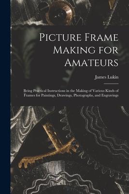 Picture Frame Making for Amateurs: Being Practical Instructions in the Making of Various Kinds of Frames for Paintings Drawings Photographs and Eng