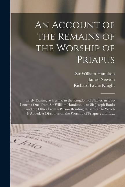 An Account of the Remains of the Worship of Priapus: Lately Existing at Isernia in the Kingdom of Naples; in Two Letters: One From Sir William Hamilt