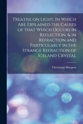 Treatise on Light in Which Are Explained the Causes of That Which Occurs in Reflection & in Refraction and Particularly in the Strange Refraction of