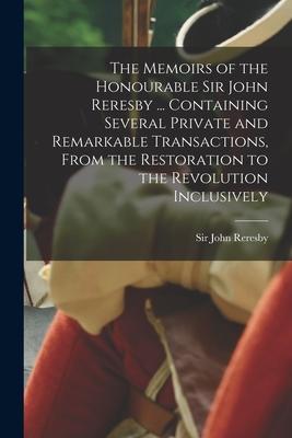 The Memoirs of the Honourable Sir John Reresby [microform] ... Containing Several Private and Remarkable Transactions From the Restoration to the Rev