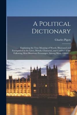 A Political Dictionary: Explaining the True Meaning of Words Illustrated and Exemplified in the Lives Morals Character and Conduct of the